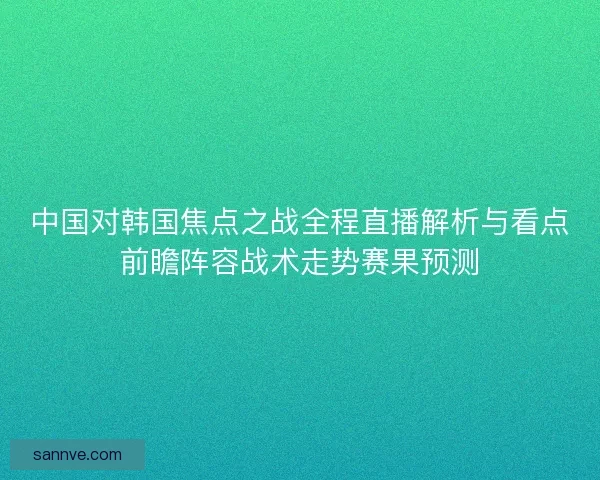 中国对韩国焦点之战全程直播解析与看点前瞻阵容战术走势赛果预测 中国对韩国焦点之战全程直播解析与看点前瞻阵容战术走势赛果预测