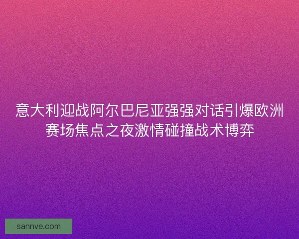 意大利迎战阿尔巴尼亚强强对话引爆欧洲赛场焦点之夜激情碰撞战术博弈