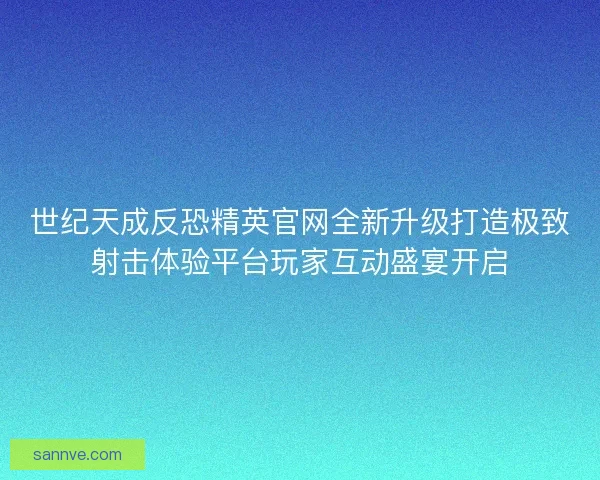 世纪天成反恐精英官网全新升级打造极致射击体验平台玩家互动盛宴开启
