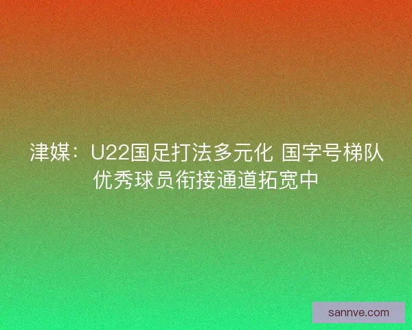 津媒：U22国足打法多元化 国字号梯队优秀球员衔接通道拓宽中
