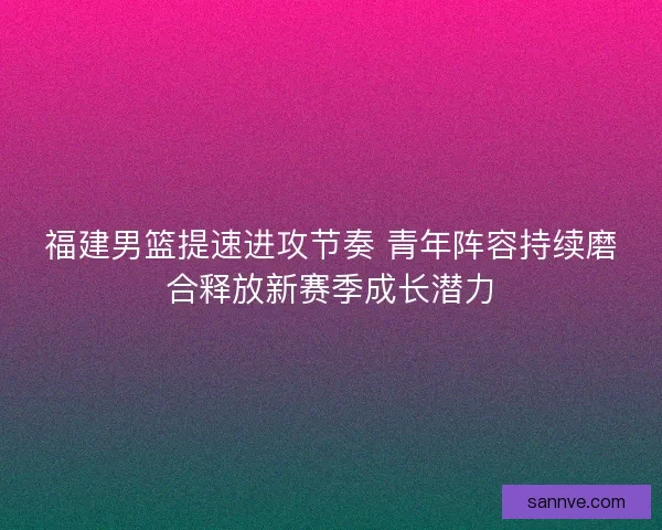 福建男篮提速进攻节奏 青年阵容持续磨合释放新赛季成长潜力