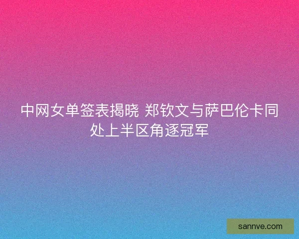中网女单签表揭晓 郑钦文与萨巴伦卡同处上半区角逐冠军