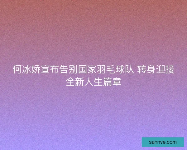 何冰娇宣布告别国家羽毛球队 转身迎接全新人生篇章