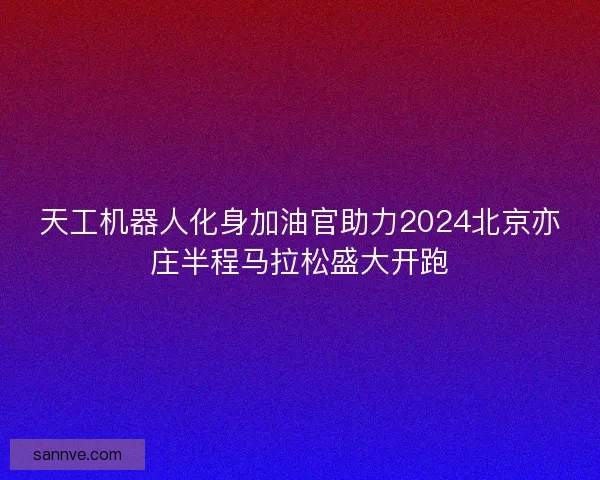 天工机器人化身加油官助力2024北京亦庄半程马拉松盛大开跑
