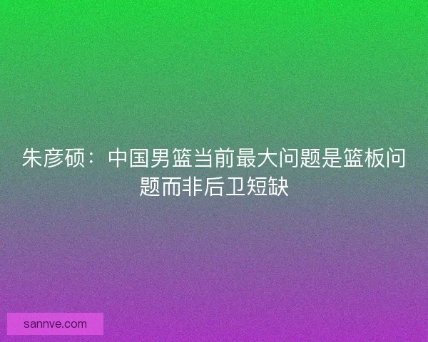朱彦硕：中国男篮当前最大问题是篮板问题而非后卫短缺