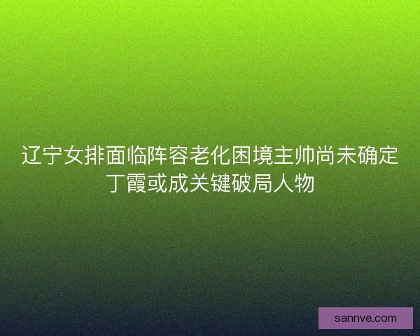 辽宁女排面临阵容老化困境主帅尚未确定丁霞或成关键破局人物 辽宁女排面临阵容老化困境主帅尚未确定丁霞或成关键破局人物
