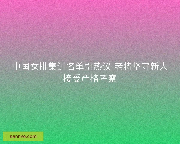 中国女排集训名单引热议 老将坚守新人接受严格考察 中国女排集训名单引热议 老将坚守新人接受严格考察