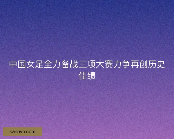 中国女足全力备战三项大赛力争再创历史佳绩 中国女足全力备战三项大赛力争再创历史佳绩