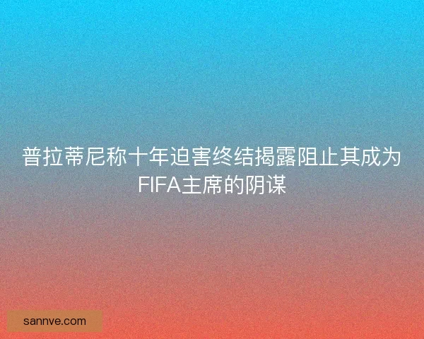 普拉蒂尼称十年迫害终结揭露阻止其成为FIFA主席的阴谋