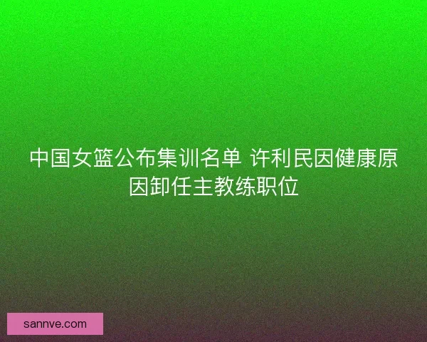 中国女篮公布集训名单 许利民因健康原因卸任主教练职位