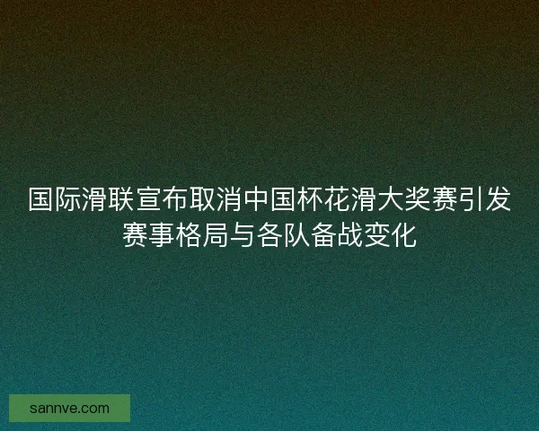 国际滑联宣布取消中国杯花滑大奖赛引发赛事格局与各队备战变化 国际滑联宣布取消中国杯花滑大奖赛引发赛事格局与各队备战变化